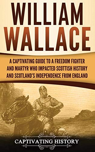 William Wallace: A Captivating Guide to a Freedom Fighter and Martyr Who Impacted Scottish History and Scotland's Independence From England