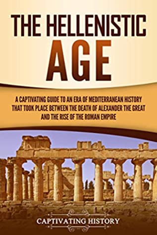 The Hellenistic Age: A Captivating Guide to an Era of Mediterranean History That Took Place Between the Death of Alexander the Great and the Rise of the Roman Empire