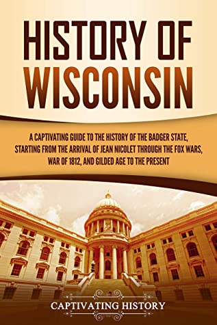 History of Wisconsin: A Captivating Guide to the History of the Badger State, Starting From the Arrival of Jean Nicolet Through the Fox Wars, War of 1812, and Gilded Age to the Present