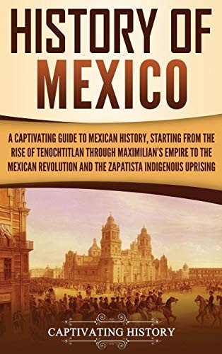 History of Mexico: A Captivating Guide to Mexican History, Starting From the Rise of Tenochtitlan Through Maximilian's Empire to the Mexican Revolution and the Zapatista Indigenous Uprising