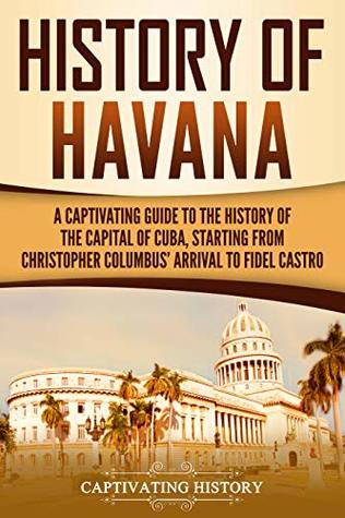 History of Havana: A Captivating Guide to the History of the Capital of Cuba, Starting From Christopher Columbus' Arrival to Fidel Castro
