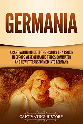Germania: A Captivating Guide to the History of a Region in Europe Where Germanic Tribes Dominated and How It Transformed Into Germany